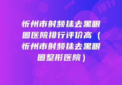 忻州市射频抹去黑眼圈医院排行评价高（忻州市射频抹去黑眼圈整形医院）