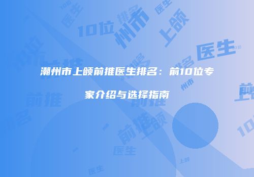 潮州市上颌前推医生排名：前10位专家介绍与选择指南
