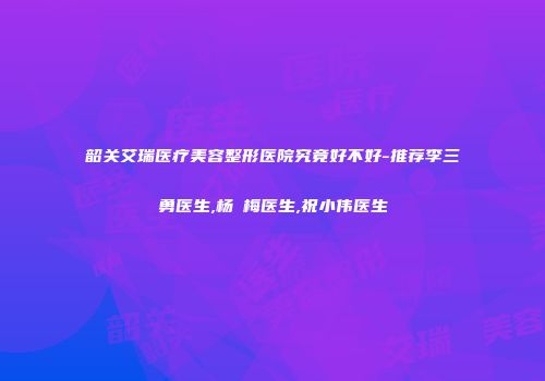 韶关艾瑞医疗美容整形医院究竟好不好-推荐李三勇医生,杨甦梅医生,祝小伟医生