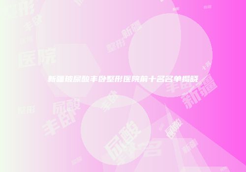 新疆玻尿酸丰卧整形医院前十名名单揭晓