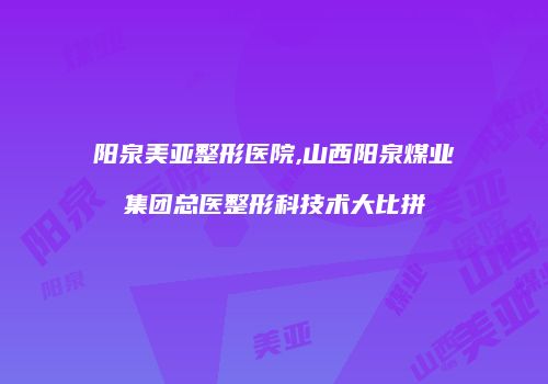 阳泉美亚整形医院,山西阳泉煤业集团总医整形科技术大比拼