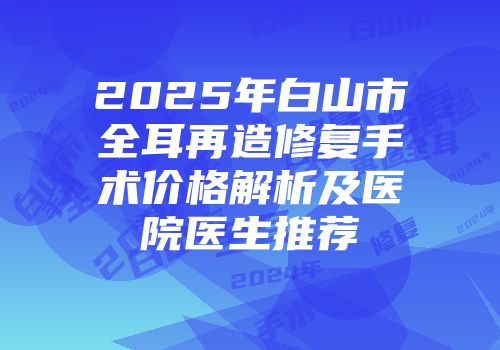 2025年白山市全耳再造修复手术价格解析及医院医生推荐