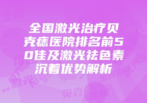 全国激光治疗贝克痣医院排名前50佳及激光祛色素沉着优势解析