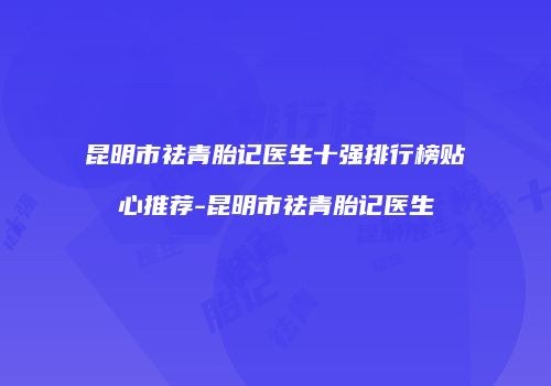 昆明市祛青胎记医生十强排行榜贴心推荐-昆明市祛青胎记医生