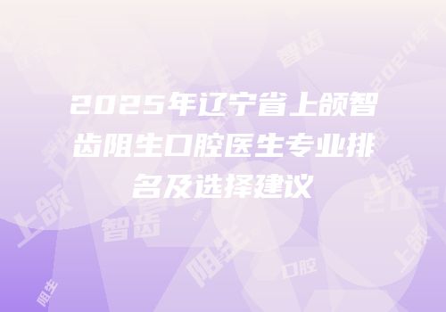 2025年辽宁省上颌智齿阻生口腔医生专业排名及选择建议