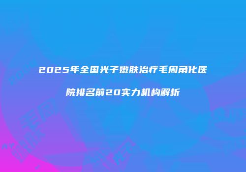 2025年全国光子嫩肤治疗毛周角化医院排名前20实力机构解析