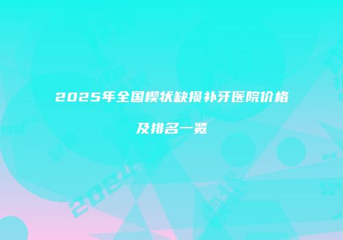 2025年全国楔状缺损补牙医院价格及排名一览