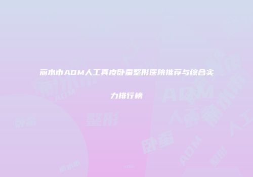 丽水市ADM人工真皮卧蚕整形医院推荐与综合实力排行榜