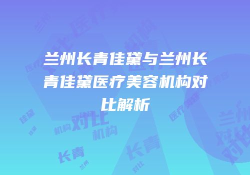 兰州长青佳黛与兰州长青佳黛医疗美容机构对比解析