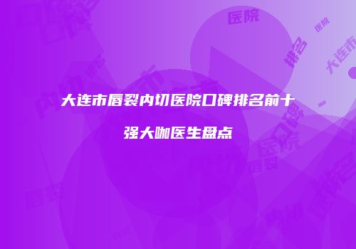 大连市唇裂内切医院口碑排名前十强大咖医生盘点
