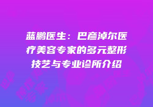 蓝鹏医生：巴彦淖尔医疗美容专家的多元整形技艺与专业诊所介绍