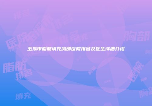 玉溪市脂肪填充胸部医院排名及医生详细介绍