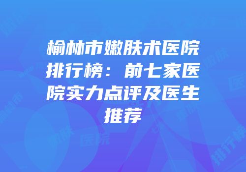 榆林市嫩肤术医院排行榜：前七家医院实力点评及医生推荐