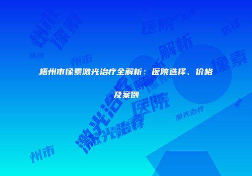 梧州市像素激光治疗全解析：医院选择、价格及案例