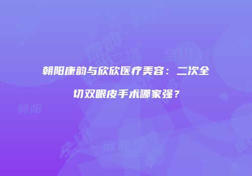 朝阳康韵与欣欣医疗美容：二次全切双眼皮手术哪家强？