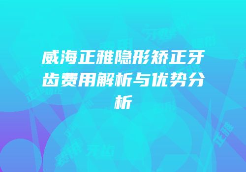 威海正雅隐形矫正牙齿费用解析与优势分析