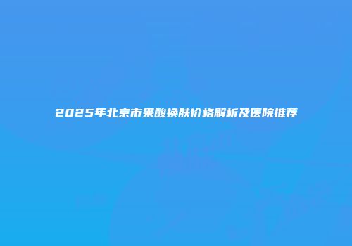 2025年北京市果酸换肤价格解析及医院推荐
