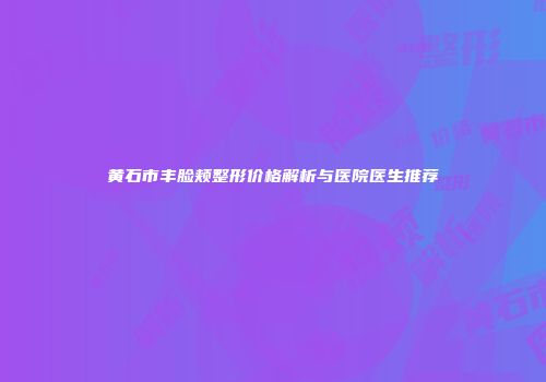 黄石市丰脸颊整形价格解析与医院医生推荐