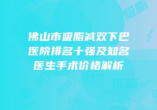 佛山市吸脂减双下巴医院排名十强及知名医生手术价格解析