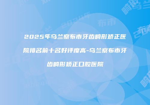 2025年乌兰察布市牙齿畸形矫正医院排名前十名好评度高-乌兰察布市牙齿畸形矫正口腔医院
