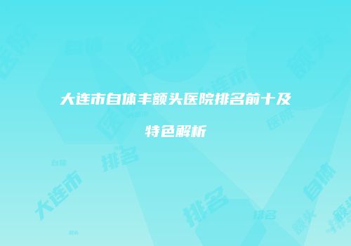 大连市自体丰额头医院排名前十及特色解析