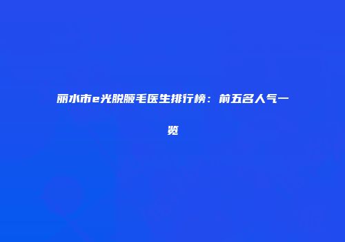 丽水市e光脱腋毛医生排行榜：前五名人气一览