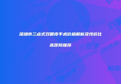 深圳市三点式双眼皮手术价格解析及性价比高医院推荐