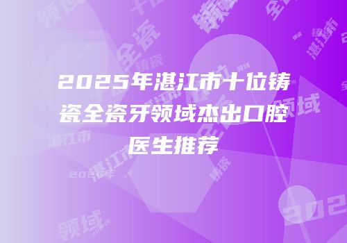 2025年湛江市十位铸瓷全瓷牙领域杰出口腔医生推荐