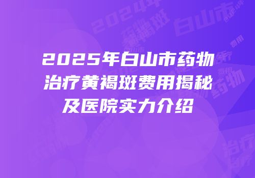 2025年白山市药物治疗黄褐斑费用揭秘及医院实力介绍