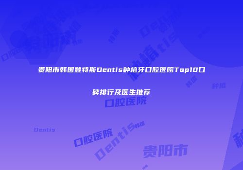 贵阳市韩国登特斯Dentis种植牙口腔医院Top10口碑排行及医生推荐
