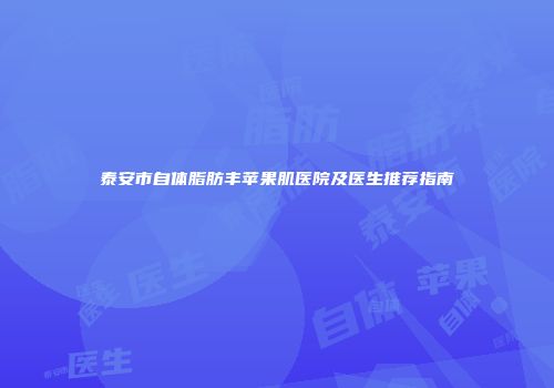 泰安市自体脂肪丰苹果肌医院及医生推荐指南