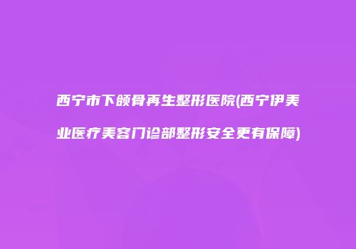 西宁市下颌骨再生整形医院(西宁伊美业医疗美容门诊部整形安全更有保障)