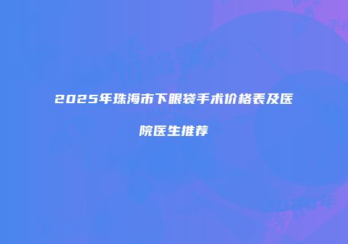 2025年珠海市下眼袋手术价格表及医院医生推荐