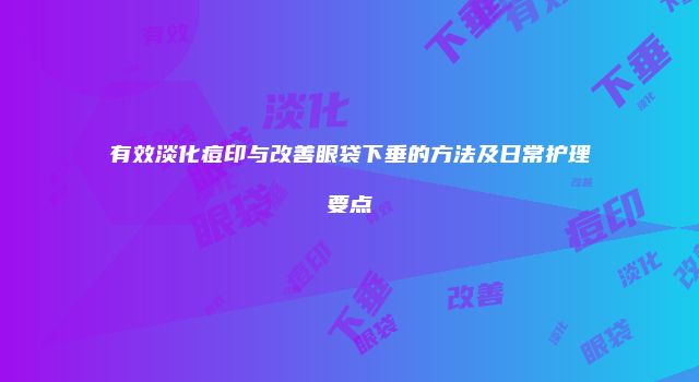 有效淡化痘印与改善眼袋下垂的方法及日常护理要点