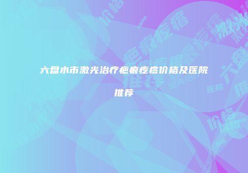 六盘水市激光治疗疤痕疙瘩价格及医院推荐