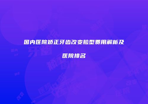 国内医院矫正牙齿改变脸型费用解析及医院排名