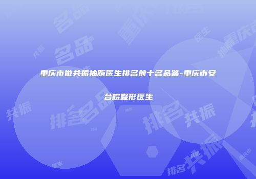 重庆市做共振抽脂医生排名前十名品鉴-重庆市安台皖整形医生