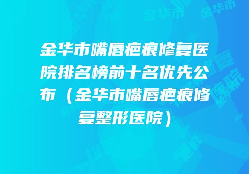 金华市嘴唇疤痕修复医院排名榜前十名优先公布（金华市嘴唇疤痕修复整形医院）