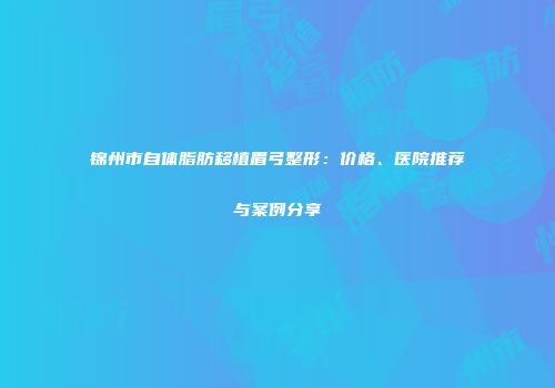 锦州市自体脂肪移植眉弓整形：价格、医院推荐与案例分享