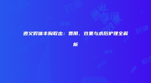 遵义假体丰胸取出：费用、效果与术后护理全解析