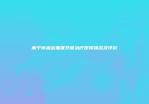 南宁市血运重建牙髓治疗医院排名及评价
