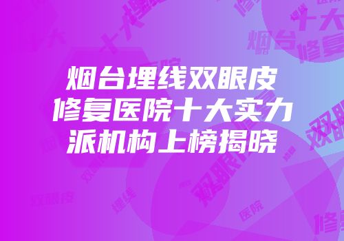 烟台埋线双眼皮修复医院十大实力派机构上榜揭晓