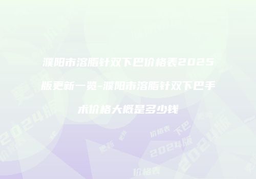 濮阳市溶脂针双下巴价格表2025版更新一览-濮阳市溶脂针双下巴手术价格大概是多少钱