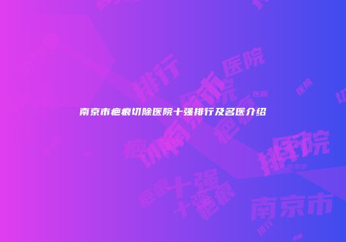 南京市疤痕切除医院十强排行及名医介绍