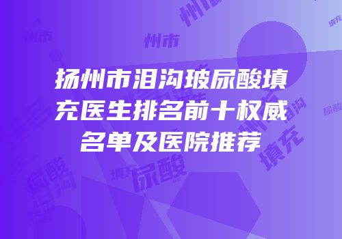 扬州市泪沟玻尿酸填充医生排名前十权威名单及医院推荐