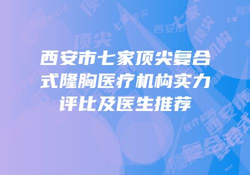 西安市七家顶尖复合式隆胸医疗机构实力评比及医生推荐