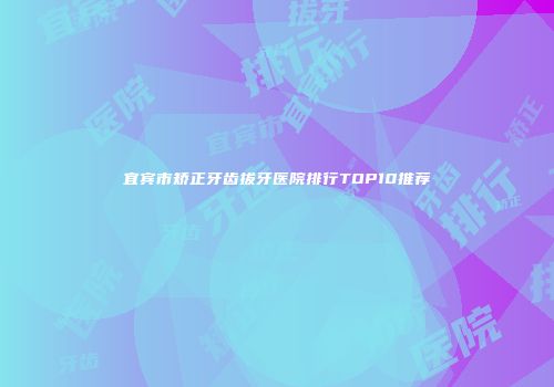 宜宾市矫正牙齿拔牙医院排行TOP10推荐
