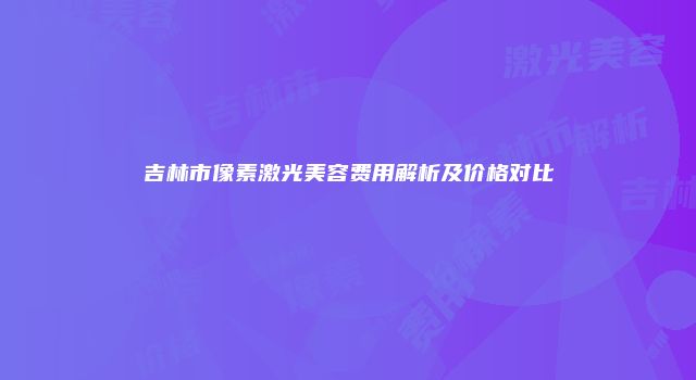 吉林市像素激光美容费用解析及价格对比