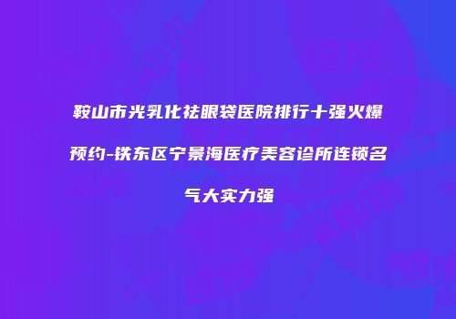 鞍山市光乳化祛眼袋医院排行十强火爆预约-铁东区宁景海医疗美容诊所连锁名气大实力强