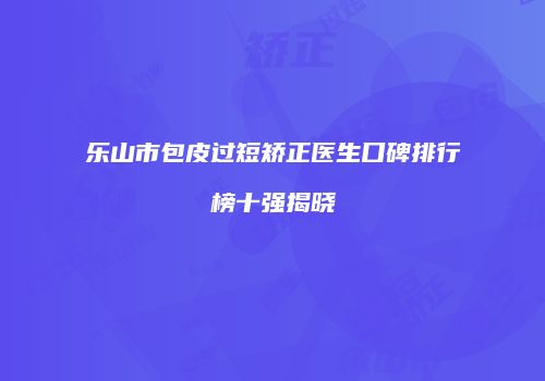 乐山市包皮过短矫正医生口碑排行榜十强揭晓
